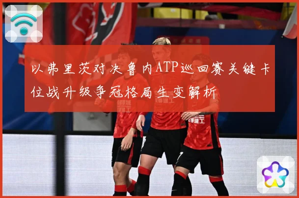 以弗里茨对决鲁内ATP巡回赛关键卡位战升级争冠格局生变解析