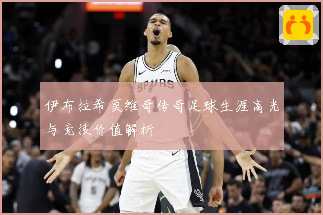 伊布拉希莫维奇传奇足球生涯高光与竞技价值解析