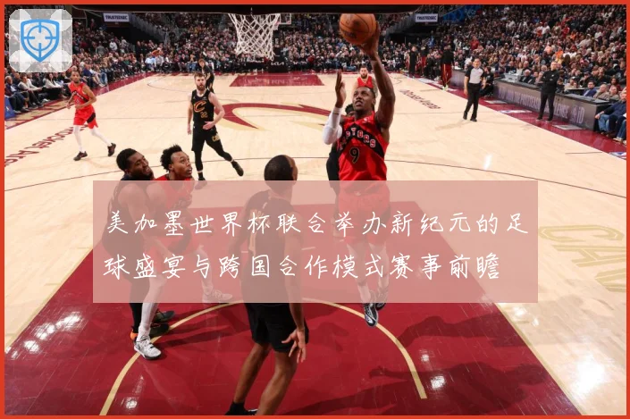 美加墨世界杯联合举办新纪元的足球盛宴与跨国合作模式赛事前瞻