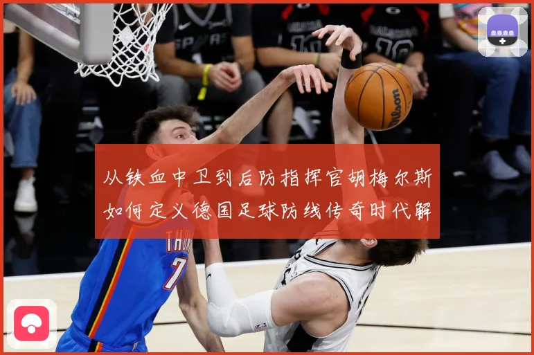 从铁血中卫到后防指挥官胡梅尔斯如何定义德国足球防线传奇时代解析