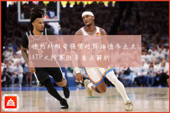 德约科维奇强势对阵梅德韦杰夫：ATP大师赛胜负看点解析