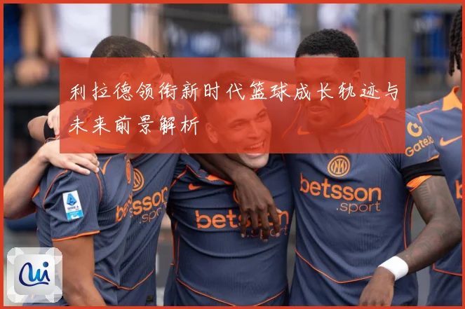 利拉德领衔新时代篮球成长轨迹与未来前景解析