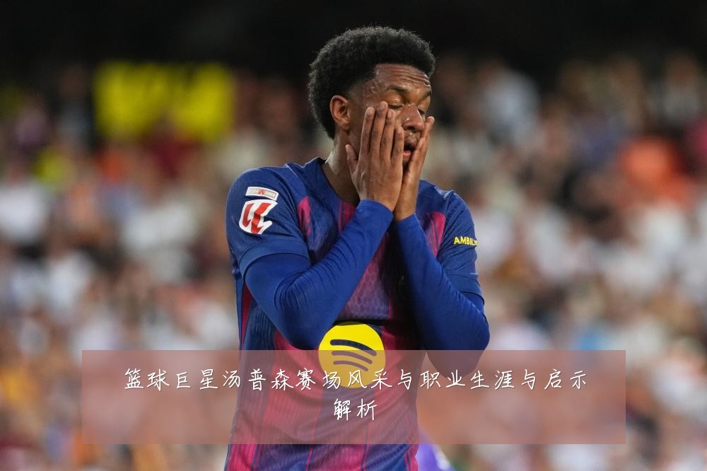 篮球巨星汤普森赛场风采与职业生涯与启示解析